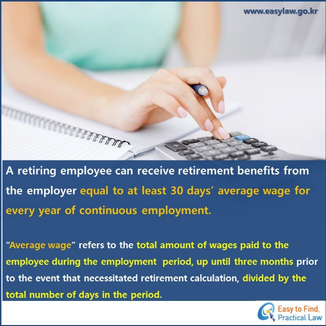 A retiring employee can receive retirement benefits from the employer equal to at least 30 days’ average wage for every year of continuous employment. “Average wage” refers to the total amount of wages paid to the employee during the employment  period, up until three months prior to the event that necessitated retirement calculation, divided by the total number of days in the period.